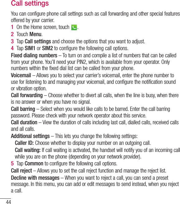44CallsCall settingsYou can configure phone call settings such as call forwarding and other special features offered by your carrier. 1  On the Home screen, touch  .2  Touch Menu.3  Tap Call settings and choose the options that you want to adjust.4  Tap SIM1 or SIM2 to conﬁgure the following call options.Fixed dialing numbers – To turn on and compile a list of numbers that can be called from your phone. You’ll need your PIN2, which is available from your operator. Only numbers within the fixed dial list can be called from your phone.Voicemail – Allows you to select your carrier’s voicemail, enter the phone number to use for listening to and managing your voicemail, and configure the notification sound or vibration option.Call forwarding – Choose whether to divert all calls, when the line is busy, when there is no answer or when you have no signal.Call barring – Select when you would like calls to be barred. Enter the call barring password. Please check with your network operator about this service.Call duration – View the duration of calls including last call, dialled calls, received calls and all calls.Additional settings – This lets you change the following settings:   Caller ID: Choose whether to display your number on an outgoing call.  Call waiting: If call waiting is activated, the handset will notify you of an incoming call while you are on the phone (depending on your network provider).5  Tap  Common to configure the following call options.Call reject – Allows you to set the call reject function and manage the reject list.Decline with messages – When you want to reject a call, you can send a preset message. In this menu, you can add or edit messages to send instead, when you reject a call.
