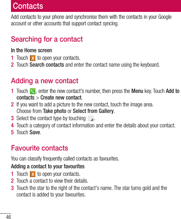46ContactsAdd contacts to your phone and synchronise them with the contacts in your Google account or other accounts that support contact syncing.Searching for a contactIn the Home screen1  Touch   to open your contacts. 2  Touch Search contacts and enter the contact name using the keyboard.Adding a new contact1  Touch  , enter the new contact&apos;s number, then press the Menu key. Touch Add to contacts &gt; Create new contact. 2  If you want to add a picture to the new contact, touch the image area.  Choose from Take photo or Select from Gallery.3  Select the contact type by touching  .4  Touch a category of contact information and enter the details about your contact.5  Touch Save.Favourite contactsYou can classify frequently called contacts as favourites.Adding a contact to your favourites1  Touch   to open your contacts.2  Touch a contact to view their details.3  Touch the star to the right of the contact&apos;s name. The star turns gold and the contact is added to your favourites.