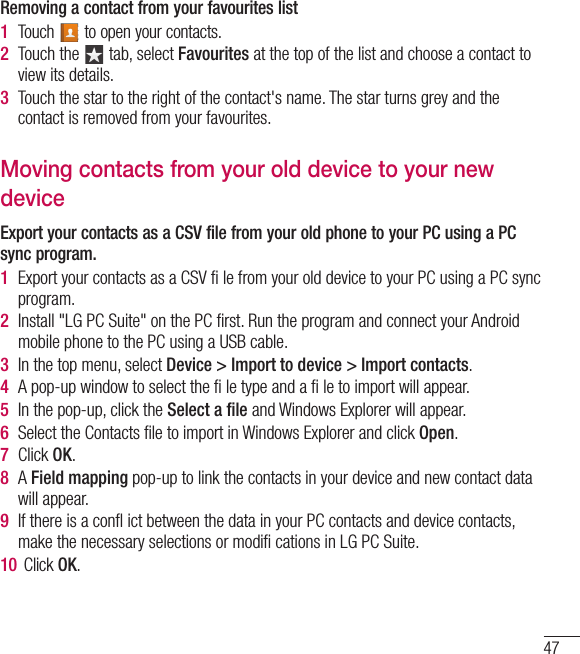 47Removing a contact from your favourites list1  Touch   to open your contacts.2  Touch the   tab, select Favourites at the top of the list and choose a contact to view its details.3  Touch the star to the right of the contact&apos;s name. The star turns grey and the contact is removed from your favourites.Moving contacts from your old device to your new deviceExport your contacts as a CSV file from your old phone to your PC using a PC sync program.1  Export your contacts as a CSV ﬁ le from your old device to your PC using a PC sync program.2  Install &quot;LG PC Suite&quot; on the PC ﬁrst. Run the program and connect your Android mobile phone to the PC using a USB cable.3  In the top menu, select Device &gt; Import to device &gt; Import contacts.4  A pop-up window to select the ﬁ le type and a ﬁ le to import will appear.5  In the pop-up, click the Select a ﬁle and Windows Explorer will appear.6  Select the Contacts ﬁle to import in Windows Explorer and click Open.7  Click OK.8  A Field mapping pop-up to link the contacts in your device and new contact data will appear.9  If there is a conﬂ ict between the data in your PC contacts and device contacts, make the necessary selections or modiﬁ cations in LG PC Suite.10  Click OK.