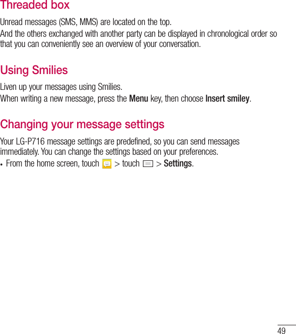 49Threaded box Unread messages (SMS, MMS) are located on the top.And the others exchanged with another party can be displayed in chronological order so that you can conveniently see an overview of your conversation.Using Smilies Liven up your messages using Smilies.When writing a new message, press the Menu key, then choose Insert smiley.Changing your message settingsYour LG-P716 message settings are predefined, so you can send messages immediately. You can change the settings based on your preferences.t From the home screen, touch   &gt; touch   &gt; Settings.