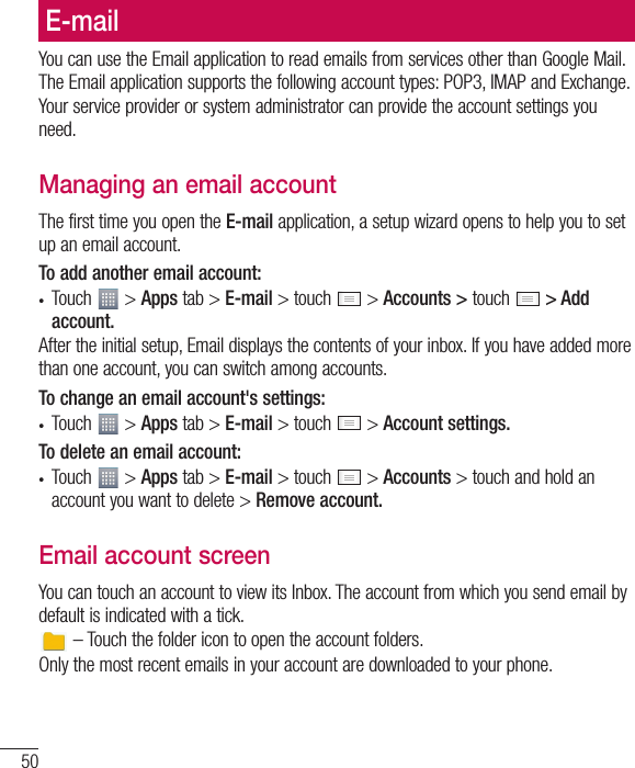 50E-mailYou can use the Email application to read emails from services other than Google Mail. The Email application supports the following account types: POP3, IMAP and Exchange.Your service provider or system administrator can provide the account settings you need.Managing an email accountThe first time you open the E-mail application, a setup wizard opens to help you to set up an email account.To add another email account:t Touch   &gt; Apps tab &gt; E-mail &gt; touch   &gt; Accounts &gt; touch   &gt; Add account.After the initial setup, Email displays the contents of your inbox. If you have added more than one account, you can switch among accounts. To change an email account&apos;s settings:t Touch   &gt; Apps tab &gt; E-mail &gt; touch   &gt; Account settings.To delete an email account:t Touch   &gt; Apps tab &gt; E-mail &gt; touch   &gt; Accounts &gt; touch and hold an account you want to delete &gt; Remove account.Email account screenYou can touch an account to view its Inbox. The account from which you send email by default is indicated with a tick. – Touch the folder icon to open the account folders.Only the most recent emails in your account are downloaded to your phone.