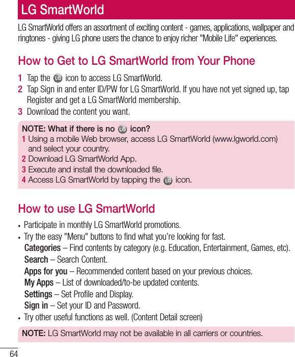 64LG SmartWorld offers an assortment of exciting content - games, applications, wallpaper and ringtones - giving LG phone users the chance to enjoy richer &quot;Mobile Life&quot; experiences.How to Get to LG SmartWorld from Your Phone1  Tap the   icon to access LG SmartWorld.2  Tap Sign in and enter ID/PW for LG SmartWorld. If you have not yet signed up, tap Register and get a LG SmartWorld membership.3  Download the content you want.NOTE: What if there is no   icon? 1  Using a mobile Web browser, access LG SmartWorld (www.lgworld.com) and select your country. 2  Download LG SmartWorld App. 3  Execute and install the downloaded file.4  Access LG SmartWorld by tapping the   icon.How to use LG SmartWorldt Participate in monthly LG SmartWorld promotions.t Try the easy &quot;Menu&quot; buttons to find what you’re looking for fast.  Categories – Find contents by category (e.g. Education, Entertainment, Games, etc).  Search – Search Content.   Apps for you – Recommended content based on your previous choices.  My Apps – List of downloaded/to-be updated contents.  Settings – Set Profile and Display.  Sign  in – Set your ID and Password.t Try other useful functions as well. (Content Detail screen)NOTE: LG SmartWorld may not be available in all carriers or countries.LG SmartWorld