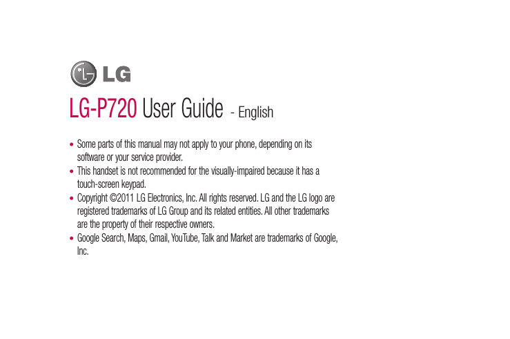 LG-P720 User Guide - EnglishSome parts of this manual may not apply to your phone, depending on its software or your service provider.This handset is not recommended for the visually-impaired because it has a touch-screen keypad.Copyright ©2011 LG Electronics, Inc. All rights reserved. LG and the LG logo are registered trademarks of LG Group and its related entities. All other trademarks are the property of their respective owners.Google Search, Maps, Gmail, YouTube, Talk and Market are trademarks of Google, Inc.••••