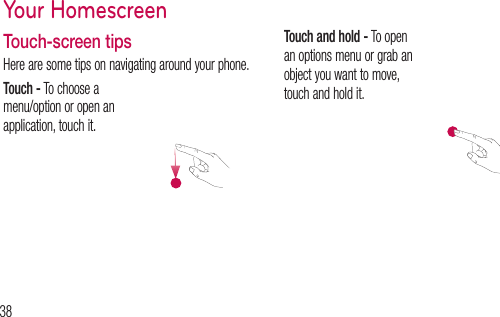 38Touch-screen tipsHere are some tips on navigating around your phone.Touch - To choose a menu/option or open an application, touch it.Touch and hold - To open an options menu or grab an object you want to move, touch and hold it.Your HomescreenDralist, acro