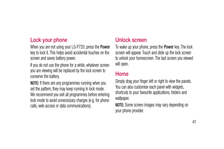 41e Lock your phoneWhen you are not using your LG-P720, press the Power key to lock it. This helps avoid accidental touches on the screen and saves battery power. If you do not use the phone for a while, whatever screen you are viewing will be replaced by the lock screen to conserve the battery.NOTE: If there are any programmes running when you set the pattern, they may keep running in lock mode. We recommend you exit all programmes before entering lock mode to avoid unnecessary charges (e.g. for phone calls, web access or data communications).Unlock screenTo wake up your phone, press the Power key. The lock screen will appear. Touch and slide up the lock screen to unlock your homescreen. The last screen you viewed will open.Home Simply drag your finger left or right to view the panels. You can also customise each panel with widgets, shortcuts to your favourite applications, folders and wallpaper. NOTE: Some screen images may vary depending on your phone provider.