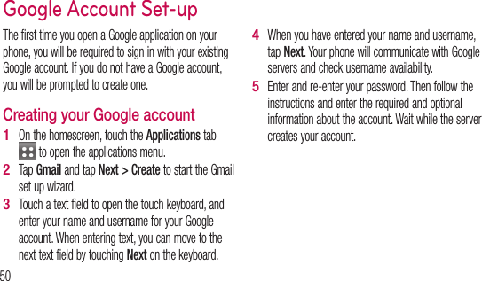 50The first time you open a Google application on your phone, you will be required to sign in with your existing Google account. If you do not have a Google account, you will be prompted to create one. Creating your Google accountOn the homescreen, touch the Applications tab  to open the applications menu.Tap Gmail and tap Next &gt; Create to start the Gmail set up wizard.Touch a text field to open the touch keyboard, and enter your name and username for your Google account. When entering text, you can move to the next text field by touching Next on the keyboard.1 2 3 When you have entered your name and username, tap Next. Your phone will communicate with Google servers and check username availability. Enter and re-enter your password. Then follow the instructions and enter the required and optional information about the account. Wait while the server creates your account.4 5 Google Account Set-upSigAAftedowsettiuse 1 2 3 