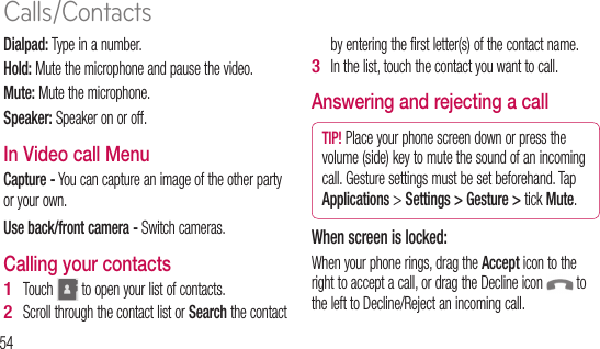54Dialpad: Type in a number.Hold: Mute the microphone and pause the video. Mute: Mute the microphone.  Speaker: Speaker on or off.  In Video call Menu Capture - You can capture an image of the other party or your own. Use back/front camera - Switch cameras.  Calling your contactsTouch   to open your list of contacts.Scroll through the contact list or Search the contact 1 2 by entering the first letter(s) of the contact name.In the list, touch the contact you want to call.Answering and rejecting a callTIP! Place your phone screen down or press the volume (side) key to mute the sound of an incoming call. Gesture settings must be set beforehand. Tap Applications &gt; Settings &gt; Gesture &gt; tick Mute. When screen is locked:When your phone rings, drag the Accept icon to the right to accept a call, or drag the Decline icon   to the left to Decline/Reject an incoming call.3 WheWhe. TouincoTIP!Whsenon ta mAdTo avoluCalls/Contacts