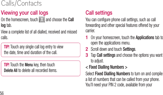 56Viewing your call logsOn the homescreen, touch   and choose the Call log tab.View a complete list of all dialled, received and missed calls.TIP! Touch any single call log entry to view the date, time and duration of the call.TIP! Touch the Menu key, then touch Delete All to delete all recorded items.Call settingsYou can configure phone call settings, such as call forwarding and other special features offered by your carrier. On your homescreen, touch the Applications tab to open the applications menu. Scroll down and touch Settings.Tap Call settings and choose the options you want to adjust.&lt; Fixed Dialling Numbers &gt;Select Fixed Dialling Numbers to turn on and compile a list of numbers that can be called from your phone. You’ll need your PIN 2 code, available from your 1 2 3 opercalle&lt; VoVoicvoicVoicvoicphoyour&lt; OCallmak&gt; NCalls/Contacts