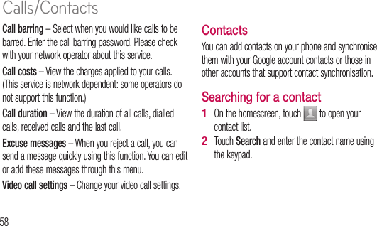 58Call barring – Select when you would like calls to be barred. Enter the call barring password. Please check with your network operator about this service.Call costs – View the charges applied to your calls. (This service is network dependent: some operators do not support this function.)Call duration – View the duration of all calls, dialled calls, received calls and the last call.Excuse messages – When you reject a call, you can send a message quickly using this function. You can edit or add these messages through this menu.Video call settings – Change your video call settings.ContactsYou can add contacts on your phone and synchronise them with your Google account contacts or those in other accounts that support contact synchronisation.Searching for a contactOn the homescreen, touch   to open your contact list. Touch Search and enter the contact name using the keypad.1 2 Ad1 2 3 4 5 Calls/Contacts