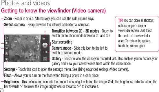 76Getting to know the viewfinder (Video camera)Switch camera - Swap between the internal and external cameras.Zoom - Zoom in or out. Alternatively, you can use the side volume keys.Settings - Touch this icon to open the settings menu. See Using advanced settings (Video camera).Flash - Allows you to turn on the flash when taking a photo in a dark place.Brightness - This defines and controls the amount of sunlight entering the image. Slide the brightness indicator along the bar towards “-” to lower the image brightness or towards “+” to increase it.Start recordingCamera mode - Slide this icon to the left to switch to camera mode.Gallery - Touch to view the video you recorded last. This enables you to access your gallery and view your saved videos from within the video mode.TIP! You can close all shortcut options to give a clearer viewﬁ nder screen. Just touch the centre of the viewﬁ nder once. To restore the options, touch the screen again.Transition between 2D - 3D modes - Touch to switch photo shoot mode between 2D and 3D.Sh1 2 3 4 5 6 Photos and videos