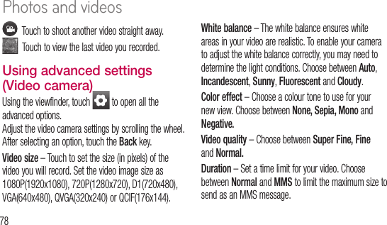 78    Touch to shoot another video straight away.    Touch to view the last video you recorded.Using advanced settings (Video camera)Using the viewfinder, touch   to open all the advanced options. Adjust the video camera settings by scrolling the wheel. After selecting an option, touch the Back key.Video size – Touch to set the size (in pixels) of the video you will record. Set the video image size as 1080P(1920x1080), 720P(1280x720), D1(720x480), VGA(640x480), QVGA(320x240) or QCIF(176x144).White balance – The white balance ensures white areas in your video are realistic. To enable your camera to adjust the white balance correctly, you may need to determine the light conditions. Choose between Auto, Incandescent, Sunny, Fluorescent and Cloudy.Color effect – Choose a colour tone to use for your new view. Choose between None, Sepia, Mono and Negative.Video quality – Choose between Super Fine, Fine and Normal.Duration – Set a time limit for your video. Choose between Normal and MMS to limit the maximum size to send as an MMS message.AudwithAutoshowStorto saWa1 Photos and videos