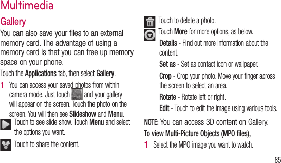 853D ent GalleryYou can also save your files to an external memory card. The advantage of using a memory card is that you can free up memory space on your phone.Touch the Applications tab, then select Gallery.You can access your saved photos from within camera mode. Just touch   and your gallery will appear on the screen. Touch the photo on the screen. You will then see Slideshow and Menu.   Touch to see slide show. Touch Menu and select the options you want.   Touch to share the content. 1    Touch to delete a photo.   Touch More for more options, as below. Details - Find out more information about the content.Set as - Set as contact icon or wallpaper.Crop - Crop your photo. Move your finger across the screen to select an area.Rotate - Rotate left or right.Edit - Touch to edit the image using various tools.NOTE: You can access 3D content on Gallery.To view Multi-Picture Objects (MPO files),Select the MPO image you want to watch.1 Multimedia