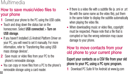 88How to save music/video files to your phoneConnect your phone to the PC using the USB cable.Touch and drag down the status bar on the homescreen. Select USB connected &gt; Turn on USB storage.If you haven&apos;t installed LG Android Platform Driver on your PC, you will need to set it manually. For more information, refer to &apos;Transferring files using USB mass storage devices&apos;.Save music or video files from your PC to the phone&apos;s removable storage.You can copy or move files from a PC to the phone&apos;s removable storage using a card reader.1 ••2 •If there is a video file with a subtitle file (a .smi or .srt file with the same name as the video file), put them in the same folder to display the subtitle automatically when playing the video file.When downloading music or video files, copyright must be respected. Please note that a file that is corrupted or has the wrong extension may cause damage to your phone.How to move contacts from your old phone to your current phoneExport your contacts as a CSV file from your old phone to your PC, using a PC sync program.Download PC Suite IV for Android at www.lg.com ••1 2 3 4 Multimedia