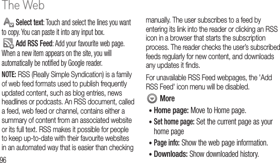 96 Select text: Touch and select the lines you want to copy. You can paste it into any input box. Add RSS Feed: Add your favourite web page. When a new item appears on the site, you will automatically be notified by Google reader.NOTE: RSS (Really Simple Syndication) is a family of web feed formats used to publish frequently updated content, such as blog entries, news headlines or podcasts. An RSS document, called a feed, web feed or channel, contains either a summary of content from an associated website or its full text. RSS makes it possible for people to keep up-to-date with their favourite websites in an automated way that is easier than checking manually. The user subscribes to a feed by entering its link into the reader or clicking an RSS icon in a browser that starts the subscription process. The reader checks the user’s subscribed feeds regularly for new content, and downloads any updates it ﬁ nds.For unavailable RSS Feed webpages, the &apos;Add RSS Feed&apos; icon menu will be disabled. More•  Home  page: Move to Home page.•  Set home page: Set the current page as your home page•  Page info: Show the web page information.•  Downloads: Show downloaded history.AMaChedirecconnNOTand1 2 GoThe Web