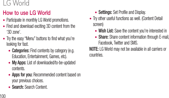 100How to use LG WorldParticipate in monthly LG World promotions. Find and download exciting 3D content from the ‘3D zone’.Try the easy “Menu” buttons to find what you’re looking for fast.Categories: Find contents by category (e.g. Education, Entertainment, Games, etc).My Apps: List of downloaded/to-be-updated contents.Apps for you: Recommended content based on your previous choices. Search: Search Content.•••••••Settings: Set Profile and Display.Try other useful functions as well. (Content Detail screen)Wish List: Save the content you&apos;re interested inShare: Share content information through E-mail, Facebook, Twitter and SMS.NOTE: LG World may not be available in all carriers or countries.••••On tscroWiHereYou AirpwireWi-to avWi-wirea WSeLG World