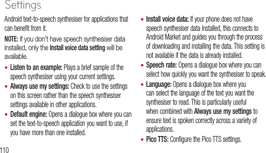 110Android text-to-speech synthesiser for applications that can benefit from it.NOTE: If you don’t have speech synthesiser data installed, only the Install voice data setting will be available.Listen to an example: Plays a brief sample of the speech synthesiser using your current settings.Always use my settings: Check to use the settings on this screen rather than the speech synthesiser settings available in other applications.Default engine: Opens a dialogue box where you can set the text-to-speech application you want to use, if you have more than one installed.•••Install voice data: If your phone does not have speech synthesiser data installed, this connects to Android Market and guides you through the process of downloading and installing the data. This setting is not available if the data is already installed.Speech rate: Opens a dialogue box where you can select how quickly you want the synthesiser to speak.Language: Opens a dialogue box where you can select the language of the text you want the synthesiser to read. This is particularly useful when combined with Always use my settings to ensure text is spoken correctly across a variety of applications.Pico TTS: Configure the Pico TTS settings.••••AcUse acceNOTavaDaUse dispowntimeSettings