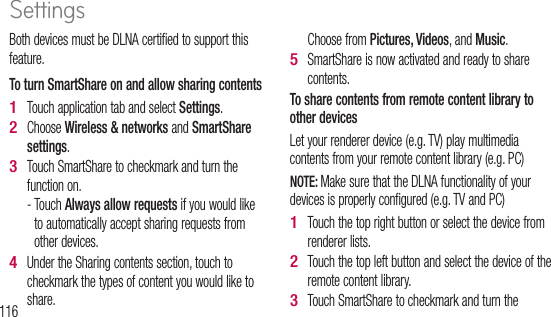 116Both devices must be DLNA certified to support this feature.To turn SmartShare on and allow sharing contents Touch application tab and select Settings.Choose Wireless &amp; networks and SmartShare settings.Touch SmartShare to checkmark and turn the function on. -  Touch Always allow requests if you would like to automatically accept sharing requests from other devices.Under the Sharing contents section, touch to checkmark the types of content you would like to share. 1 2 3 4 Choose from Pictures, Videos, and Music.SmartShare is now activated and ready to share contents.To share contents from remote content library to other devices Let your renderer device (e.g. TV) play multimedia contents from your remote content library (e.g. PC)NOTE: Make sure that the DLNA functionality of your devices is properly configured (e.g. TV and PC)Touch the top right button or select the device from renderer lists.Touch the top left button and select the device of the remote content library.Touch SmartShare to checkmark and turn the 5 1 2 3 YTo  sdevNOTconf4 5 1 Settings