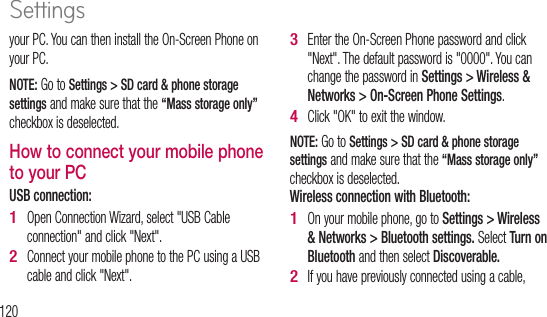 120your PC. You can then install the On-Screen Phone on your PC. NOTE: Go to Settings &gt; SD card &amp; phone storage settings and make sure that the “Mass storage only” checkbox is deselected.How to connect your mobile phone to your PCUSB connection: Open Connection Wizard, select &quot;USB Cable connection&quot; and click &quot;Next&quot;.Connect your mobile phone to the PC using a USB cable and click &quot;Next&quot;.1 2 Enter the On-Screen Phone password and click &quot;Next&quot;. The default password is &quot;0000&quot;. You can change the password in Settings &gt; Wireless &amp; Networks &gt; On-Screen Phone Settings.Click &quot;OK&quot; to exit the window.NOTE: Go to Settings &gt; SD card &amp; phone storage settings and make sure that the “Mass storage only” checkbox is deselected.Wireless connection with Bluetooth:On your mobile phone, go to Settings &gt; Wireless &amp; Networks &gt; Bluetooth settings. Select Turn on Bluetooth and then select Discoverable.If you have previously connected using a cable, 3 4 1 2 3 4 5 6 7 8 Settings
