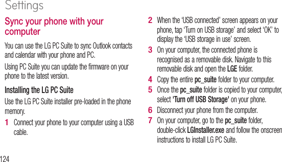 124Sync your phone with your computerYou can use the LG PC Suite to sync Outlook contacts and calendar with your phone and PC. Using PC Suite you can update the firmware on your phone to the latest version.Installing the LG PC Suite Use the LG PC Suite installer pre-loaded in the phone memory.Connect your phone to your computer using a USB cable.1 When the ‘USB connected’ screen appears on your phone, tap ‘Turn on USB storage’ and select ‘OK’ to display the ‘USB storage in use’ screen.On your computer, the connected phone is recognised as a removable disk. Navigate to this removable disk and open the LGE folder.Copy the entire pc_suite folder to your computer.Once the pc_suite folder is copied to your computer, select &apos;Turn off USB Storage&apos; on your phone. Disconnect your phone from the computer. On your computer, go to the pc_suite folder, double-click LGInstaller.exe and follow the onscreen instructions to install LG PC Suite.2 3 4 5 6 7 The this BSmSGGGGWA••••CoSettings