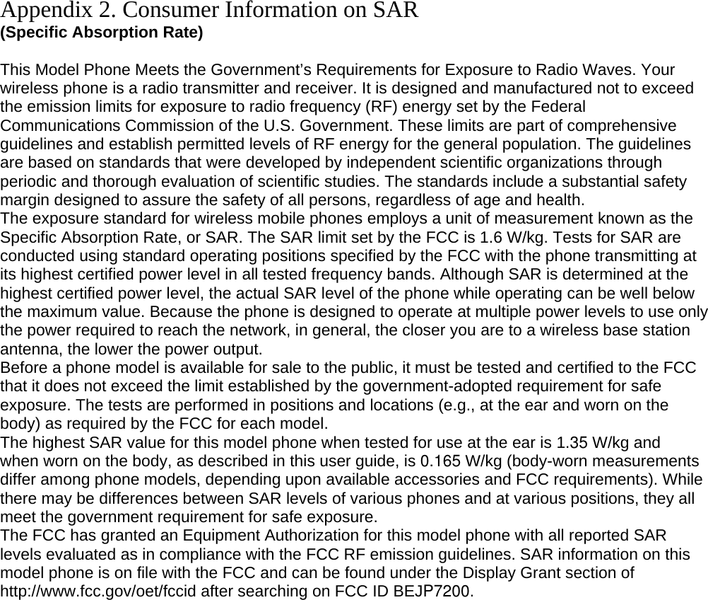 Appendix 2. Consumer Information on SAR (Specific Absorption Rate)  This Model Phone Meets the Government’s Requirements for Exposure to Radio Waves. Your wireless phone is a radio transmitter and receiver. It is designed and manufactured not to exceed the emission limits for exposure to radio frequency (RF) energy set by the Federal Communications Commission of the U.S. Government. These limits are part of comprehensive guidelines and establish permitted levels of RF energy for the general population. The guidelines are based on standards that were developed by independent scientific organizations through periodic and thorough evaluation of scientific studies. The standards include a substantial safety margin designed to assure the safety of all persons, regardless of age and health. The exposure standard for wireless mobile phones employs a unit of measurement known as the Specific Absorption Rate, or SAR. The SAR limit set by the FCC is 1.6 W/kg. Tests for SAR are conducted using standard operating positions specified by the FCC with the phone transmitting at its highest certified power level in all tested frequency bands. Although SAR is determined at the highest certified power level, the actual SAR level of the phone while operating can be well below the maximum value. Because the phone is designed to operate at multiple power levels to use only the power required to reach the network, in general, the closer you are to a wireless base station antenna, the lower the power output. Before a phone model is available for sale to the public, it must be tested and certified to the FCC that it does not exceed the limit established by the government-adopted requirement for safe exposure. The tests are performed in positions and locations (e.g., at the ear and worn on the body) as required by the FCC for each model. The highest SAR value for this model phone when tested for use at the ear is 1.35 W/kg and when worn on the body, as described in this user guide, is 0.165 W/kg (body-worn measurements differ among phone models, depending upon available accessories and FCC requirements). While there may be differences between SAR levels of various phones and at various positions, they all meet the government requirement for safe exposure. The FCC has granted an Equipment Authorization for this model phone with all reported SAR levels evaluated as in compliance with the FCC RF emission guidelines. SAR information on this model phone is on file with the FCC and can be found under the Display Grant section of http://www.fcc.gov/oet/fccid after searching on FCC ID BEJP7200.         