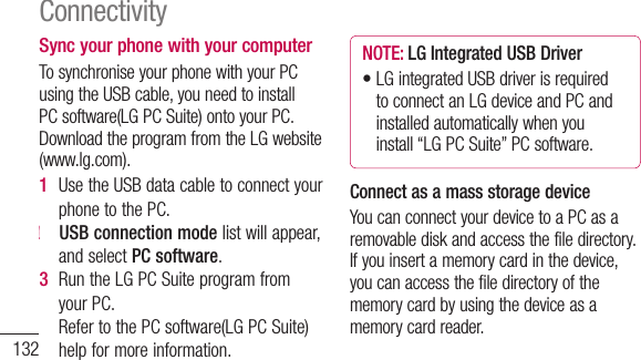 132Sync your phone with your computerTosynchroniseyourphonewithyourPCusingtheUSBcable,youneedtoinstallPCsoftware(LGPCSuite)ontoyourPC.DownloadtheprogramfromtheLGwebsite(www.lg.com).1  UsetheUSBdatacabletoconnectyourphonetothePC.2   USB connection modelistwillappear,andselectPC software.3  RuntheLGPCSuiteprogramfromyourPC.RefertothePCsoftware(LGPCSuite)helpformoreinformation.NOTE: LG Integrated USB Driver•LGintegratedUSBdriverisrequiredtoconnectanLGdeviceandPCandinstalledautomaticallywhenyouinstall“LGPCSuite”PCsoftware.Connect as a mass storage deviceYoucanconnectyourdevicetoaPCasaremovablediskandaccessthefiledirectory.Ifyouinsertamemorycardinthedevice,youcanaccessthefiledirectoryofthememorycardbyusingthedeviceasamemorycardreader.Connectivity1   Applications&gt;Settings&gt;Storagetocheckoutthestoragemedia.(Ifyouwanttotransferfilesfromortoamemorycard,insertamemorycardintothephone.)2  ConnectthephonetoyourPCusingtheUSBcable.3   USB connection modelistwillappear,andselectMass storageoption.4  OpentheremovablememoryfolderonyourPC.YoucanviewthemassstoragecontentonyourPCandtransferthefiles.