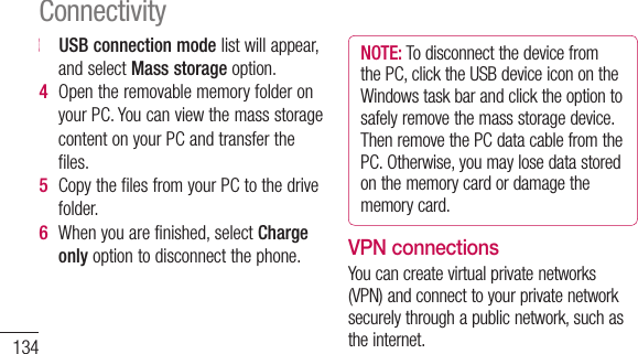 1343   USB connection modelistwillappear,andselectMass storageoption.4  OpentheremovablememoryfolderonyourPC.YoucanviewthemassstoragecontentonyourPCandtransferthefiles.5  CopythefilesfromyourPCtothedrivefolder.6  Whenyouarefinished,selectCharge onlyoptiontodisconnectthephone.NOTE: TodisconnectthedevicefromthePC,clicktheUSBdeviceiconontheWindowstaskbarandclicktheoptiontosafelyremovethemassstoragedevice.ThenremovethePCdatacablefromthePC.Otherwise,youmaylosedatastoredonthememorycardordamagethememorycard.VPN connectionsYoucancreatevirtualprivatenetworks(VPN)andconnecttoyourprivatenetworksecurelythroughapublicnetwork,suchastheinternet.ConnectivityNOTE: Yourdeviceshouldalreadybeconfiguredwithinternetaccess.Ifyouhavetroubleaccessingtheinternet,youneedtoeditconnections.Ifyouarenotsureabouttheconnectioninformationtoenter,askyourserviceprovider.Set up VPN connections1  InIdlemode,opentheapplicationlistandselectSettings&gt;Wireless &amp; networks &gt;VPN settings&gt;Add VPN.2  SelectaVPNtype.