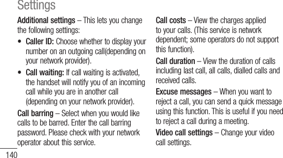140Additional settings–Thisletsyouchangethefollowingsettings:•CallerID:Choosewhethertodisplayyournumberonanoutgoingcall(dependingonyournetworkprovider).•Callwaiting:Ifcallwaitingisactivated,thehandsetwillnotifyyouofanincomingcallwhileyouareinanothercall(dependingonyournetworkprovider).Call barring–Selectwhenyouwouldlikecallstobebarred.Enterthecallbarringpassword.Pleasecheckwithyournetworkoperatoraboutthisservice.Call costs–Viewthechargesappliedtoyourcalls.(Thisserviceisnetworkdependent;someoperatorsdonotsupportthisfunction).Call duration–Viewthedurationofcallsincludinglastcall,allcalls,dialledcallsandreceivedcalls.Excuse messages –Whenyouwanttorejectacall,youcansendaquickmessageusingthisfunction.Thisisusefulifyouneedtorejectacallduringameeting.Video call settings –Changeyourvideocallsettings.SettingsSound&lt; General &gt;Sound profile–Allowsyoutoselectsoundmodewhatyouwant.Volume–Allowsyoutosetthevolumeforringtone,media,alarm,notificatoinandsystem.Ifyouunchecktheoption&quot;Useringtonevolumefornotifications&quot;youcansetthevolumeforincomingcallsandnotificationsseparately.