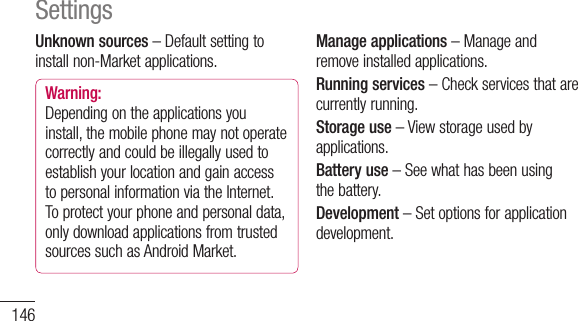 146Unknown sources–Defaultsettingtoinstallnon-Marketapplications.Warning: Dependingontheapplicationsyouinstall,themobilephonemaynotoperatecorrectlyandcouldbeillegallyusedtoestablishyourlocationandgainaccesstopersonalinformationviatheInternet.Toprotectyourphoneandpersonaldata,onlydownloadapplicationsfromtrustedsourcessuchasAndroidMarket.Manage applications–Manageandremoveinstalledapplications.Running services–Checkservicesthatarecurrentlyrunning.Storage use–Viewstorageusedbyapplications.Battery use–Seewhathasbeenusingthebattery.Development–Setoptionsforapplicationdevelopment.SettingsAccounts &amp; sync&lt; General sync settings &gt;Background data–Permitsapplicationstosynchronisedatainthebackground,whetherornotyouareactivelyworkinginthem.Deselectingthissettingcansavebatterypowerandlowers(butdoesnoteliminate)datausage.Auto-sync–Permitsapplicationstosynchronise,sendandreceivedatatotheirownschedule.&lt; Social+ update settings &gt;