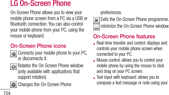 154On-ScreenPhoneallowsyoutoviewyourmobilephonescreenfromaPCviaaUSBorBluetoothconnection.YoucanalsocontrolyourmobilephonefromyourPC,usingthemouseorkeyboard.On-Screen Phone iconsConnectsyourmobilephonetoyourPC,ordisconnectsit.RotatestheOn-ScreenPhonewindow(onlyavailablewithapplicationsthatsupportrotation).ChangestheOn-ScreenPhonepreferences.ExitstheOn-ScreenPhoneprogramme.minimizetheOn-ScreenPhonewindow.On-Screen Phone features• Real-timetransferandcontrol:displaysandcontrolsyourmobilephonescreenwhenconnectedtoyourPC.• Mousecontrol:allowsyoutocontrolyourmobilephonebyusingthemousetoclickanddragonyourPCscreen.• Textinputwithkeyboard:allowsyoutocomposeatextmessageornoteusingyourLG On-Screen Phonecomputerkeyboard.• Filetransfer(mobilephonetoPC):sendsfilesfromyourmobilephone(e.g.photos,videos,musicandPolarisOfficefiles)toyourPC.Simplyright-clickonthefilewhichyouwanttosendtoPCandclickon&quot;SavetoPC&quot;.• Filetransfer(PCtomobilephone):sendsfilesfromyourPCtoyourmobilephone.JustselectthefilesyouwishtotransferanddraganddropthemintotheOn-ScreenPhonewindow.ThefilessentarestoredininternalSDcard.• Real-timeeventnotifications:promptsapop-uptoinformyouofanyincomingcallsor