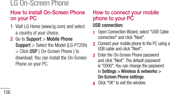 156How to install On-Screen Phone on your PC1  VisitLGHome(www.lg.com)andselectacountryofyourchoice.2  GotoSupport &gt;Mobile Phone Support&gt;SelecttheModel(LG-P720h)&gt;ClickOSP(On-ScreenPhone)todownload.YoucaninstalltheOn-ScreenPhoneonyourPC.How to connect your mobile phone to your PCUSB connection:1   OpenConnectionWizard,select&quot;USBCableconnection&quot;andclick&quot;Next&quot;.2   ConnectyourmobilephonetothePCusingaUSBcableandclick&quot;Next&quot;.3   EntertheOn-ScreenPhonepasswordandclick&quot;Next&quot;.Thedefaultpasswordis&quot;0000&quot;.YoucanchangethepasswordinSettings &gt; Wireless &amp; networks &gt; On-Screen Phone settings.4   Click&quot;OK&quot;toexitthewindow.LG On-Screen PhoneWireless connection with Bluetooth:1   Onyourmobilephone,gotoSettings &gt; Wireless &amp; networks &gt; Bluetooth settings.SelectTurn on BluetoothandthenselectDiscoverable.2   Ifyouhavepreviouslyconnectedusingacable,runtheNewConnectionWizardtocreateanewconnection.3   RuntheConnectionWizardonthecomputer,select&quot;Bluetoothconnection&quot;,then&quot;Next&quot;.4   ThewizardwillstartsearchingforBluetooth-enabledmobilephones.Whenthemobilephoneyouwanttoconnecttoappears,click&quot;Stop&quot;tostopsearching.