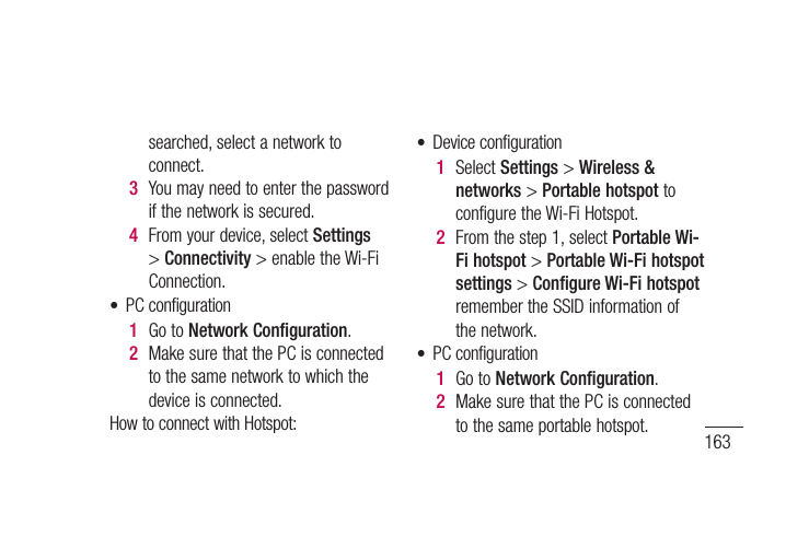 163• PCconfiguration1  GotoNetwork Configuration.2  MakesurethatthePCisconnectedtothesamenetworktowhichthedeviceisconnected.Wi-FiconnectionforbothdeviceandPC,withsamewirelessrouter:• Deviceconfiguration1  Fromyourdevice,selectSettings &gt; Wireless &amp; networks &gt; Wi-Fi settings andenabletheWi-Fi.2  FromthelistofWi-FinetworkPC software(LG PC Suite)searched,selectanetworktoconnect.3  Youmayneedtoenterthepasswordifthenetworkissecured.4  Fromyourdevice,selectSettings&gt;Connectivity&gt;enabletheWi-FiConnection.• PCconfiguration1  GotoNetwork Configuration.2  MakesurethatthePCisconnectedtothesamenetworktowhichthedeviceisconnected.HowtoconnectwithHotspot:• Deviceconfiguration1  SelectSettings&gt;Wireless &amp; networks&gt;Portable hotspottoconfiguretheWi-FiHotspot.2  Fromthestep1,selectPortable Wi-Fi hotspot&gt;Portable Wi-Fi hotspot settings&gt;Configure Wi-Fi hotspotremembertheSSIDinformationofthenetwork.• PCconfiguration1  GotoNetwork Configuration.2  MakesurethatthePCisconnectedtothesameportablehotspot.
