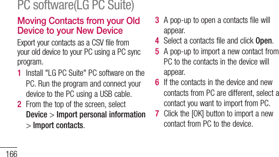 166Moving Contacts from your Old Device to your New DeviceExportyourcontactsasaCSVfilefromyourolddevicetoyourPCusingaPCsyncprogram.1  Install&quot;LGPCSuite&quot;PCsoftwareonthePC.RuntheprogramandconnectyourdevicetothePCusingaUSBcable.2  Fromthetopofthescreen,selectDevice&gt;Import personal information&gt;Import contacts.3  Apop-uptoopenacontactsfilewillappear.4  SelectacontactsfileandclickOpen.5  Apop-uptoimportanewcontactfromPCtothecontactsinthedevicewillappear.6  IfthecontactsinthedeviceandnewcontactsfromPCaredifferent,selectacontactyouwanttoimportfromPC.7  Clickthe[OK]buttontoimportanewcontactfromPCtothedevice.PC software(LG PC Suite)Sending Multimedia contents from Device to PC1  ConnectthedeviceandPCwithaUSBcable.2  Run&quot;LGPCSuite&quot;PCsoftware.3  Afterconnection,selectthedevicesectionfromthecategoryontheleftsideofthescreen.4  SelectMultimedia.5  Selectthecheckboxofthecontentstosend.