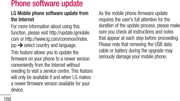 168LG Mobile phone software update from the InternetFormoreinformationaboutusingthisfunction,pleasevisithttp://update.lgmobile.comorhttp://www.lg.com/common/index.jsp selectcountryandlanguage.ThisfeatureallowsyoutoupdatethefirmwareonyourphonetoanewerversionconvenientlyfromtheInternetwithoutneedingtovisitaservicecentre.ThisfeaturewillonlybeavailableifandwhenLGmakesanewerfirmwareversionavailableforyourdevice.Asthemobilephonefirmwareupdaterequirestheuser&apos;sfullattentionforthedurationoftheupdateprocess,pleasemakesureyoucheckallinstructionsandnotesthatappearateachstepbeforeproceeding.PleasenotethatremovingtheUSBdatacableorbatteryduringtheupgrademayseriouslydamageyourmobilephone.Phone software updateNOTE: LGreservestherighttomakefirmwareupdatesavailableonlyforselectedmodelsatitsowndiscretionanddoesnotguaranteetheavailabilityofthenewerversionofthefirmwareforallhandsetmodels.LG Mobile Phone software update via Over-the-Air (OTA)Thisfeatureallowsyoutoupdateyourphone&apos;ssoftwaretoanewerversionconvenientlyviaOTA,withoutconnectingwithaUSBdatacable.Thisfeaturewillonly
