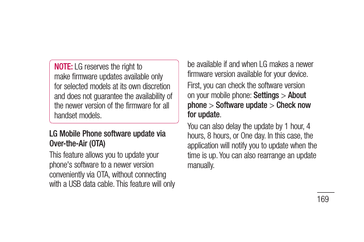 169Asthemobilephonefirmwareupdaterequirestheuser&apos;sfullattentionforthedurationoftheupdateprocess,pleasemakesureyoucheckallinstructionsandnotesthatappearateachstepbeforeproceeding.PleasenotethatremovingtheUSBdatacableorbatteryduringtheupgrademayseriouslydamageyourmobilephone.Phone software updateNOTE: LGreservestherighttomakefirmwareupdatesavailableonlyforselectedmodelsatitsowndiscretionanddoesnotguaranteetheavailabilityofthenewerversionofthefirmwareforallhandsetmodels.LG Mobile Phone software update via Over-the-Air (OTA)Thisfeatureallowsyoutoupdateyourphone&apos;ssoftwaretoanewerversionconvenientlyviaOTA,withoutconnectingwithaUSBdatacable.ThisfeaturewillonlybeavailableifandwhenLGmakesanewerfirmwareversionavailableforyourdevice.First,youcancheckthesoftwareversiononyourmobilephone:Settings&gt;About phone&gt;Software update&gt;Check now for update.Youcanalsodelaytheupdateby1hour,4hours,8hours,orOneday.Inthiscase,theapplicationwillnotifyyoutoupdatewhenthetimeisup.Youcanalsorearrangeanupdatemanually.