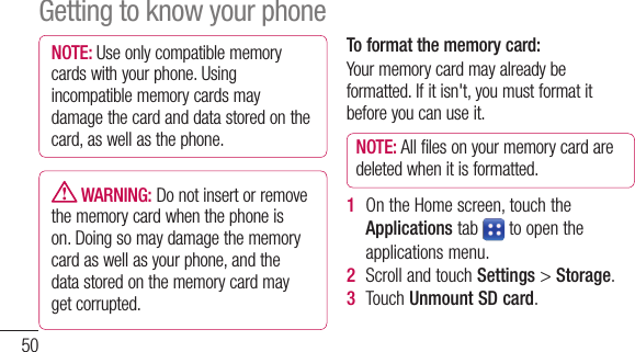 50NOTE: Useonlycompatiblememorycardswithyourphone.Usingincompatiblememorycardsmaydamagethecardanddatastoredonthecard,aswellasthephone. WARNING:Donotinsertorremovethememorycardwhenthephoneison.Doingsomaydamagethememorycardaswellasyourphone,andthedatastoredonthememorycardmaygetcorrupted.To format the memory card: Yourmemorycardmayalreadybeformatted.Ifitisn&apos;t,youmustformatitbeforeyoucanuseit.NOTE: Allfilesonyourmemorycardaredeletedwhenitisformatted.1  OntheHomescreen,touchtheApplicationstab toopentheapplicationsmenu.2  ScrollandtouchSettings&gt;Storage.3  TouchUnmount SD card.4  TouchFormat SD card &gt; Format SD card&gt;Erase everything5   Ifyouhavesetapatternlock,inputthepatternlockthenselectErase everything.NOTE: Ifthereiscontentonyourmemorycard,thefolderstructuremaybedifferentafterformattingasallthefileswillbedeleted.Locking and unlocking the screenIfyoudonotusethephoneforawhile,theGetting to know your phone