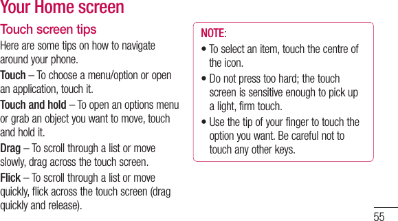 55Touch screen tipsHerearesometipsonhowtonavigatearoundyourphone.Touch–Tochooseamenu/optionoropenanapplication,touchit.Touch and hold–Toopenanoptionsmenuorgrabanobjectyouwanttomove,touchandholdit.Drag–Toscrollthroughalistormoveslowly,dragacrossthetouchscreen.Flick–Toscrollthroughalistormovequickly,flickacrossthetouchscreen(dragquicklyandrelease).NOTE:•Toselectanitem,touchthecentreoftheicon.•Donotpresstoohard;thetouchscreenissensitiveenoughtopickupalight,firmtouch.•Usethetipofyourfingertotouchtheoptionyouwant.Becarefulnottotouchanyotherkeys.Your Home screenGetting to know your phone