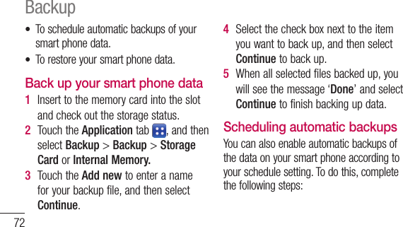 72• Toscheduleautomaticbackupsofyoursmartphonedata.• Torestoreyoursmartphonedata.Back up your smart phone data1  Inserttothememorycardintotheslotandcheckoutthestoragestatus.2  TouchtheApplicationtab ,andthenselectBackup&gt;Backup &gt;Storage CardorInternal Memory.3  TouchtheAdd newtoenteranameforyourbackupfile,andthenselectContinue.4  Selectthecheckboxnexttotheitemyouwanttobackup,andthenselectContinuetobackup.5  Whenallselectedfilesbackedup,youwillseethemessage‘Done’andselectContinuetofinishbackingupdata.Scheduling automatic backupsYoucanalsoenableautomaticbackupsofthedataonyoursmartphoneaccordingtoyourschedulesetting.Todothis,completethefollowingsteps:Backup1  Inserttothememorycardintotheslotandcheckoutthestoragestatus.2  TouchtheApplicationtab ,andthenselectBackup&gt;Schedule.3  OntheScheduled Backup Locationscreen,touchStorage Card orInternal Memory.4  Fromthelist,selecthowoftenyouwanttobackupyourdevicedataandsettings,andselectContinue.5  Selectthecheckboxnexttothedatayouwanttobackup,andthenselect