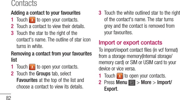 82Adding a contact to your favourites1  Touch toopenyourcontacts.2  Touchacontacttoviewtheirdetails.3  Touchthestartotherightofthecontact&apos;sname.Theoutlineofstariconturnsinwhite.Removing a contact from your favourites list1  Touch toopenyourcontacts.2  TouchtheGroupstab,selectFavouritesatthetopofthelistandchooseacontacttoviewitsdetails.3  Touchthewhiteoutlinedstartotherightofthecontact&apos;sname.Thestarturnsgreyandthecontactisremovedfromyourfavourites.Import or export contacts Toimport/exportcontactfiles(invcfformat)fromastoragememory(Internalstorage/memorycard)orSIMorUSIMcardtoyourdeviceorviceversa.1  Touch toopenyourcontacts.2  PressMenu &gt;More&gt;Import/Export.Contacts3  Selectandesiredoptionforimporting/exporting.Ifyouhavemorethanoneaccount,selectanaccounttowhichyouwanttoaddthecontact.4  Selectcontactfilestoimport/exportandselectOKtoconfirm.Moving Contacts from your Old Device to your New DeviceExportyourcontactsasaCSVfilefromyourolddevicetoyourPCusingaPCsyncprogram.