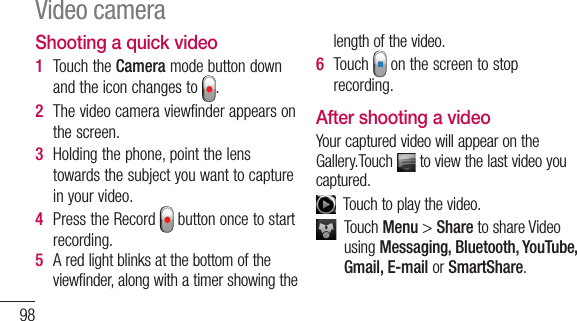 98Shooting a quick video1  TouchtheCameramodebuttondownandtheiconchangesto .2  Thevideocameraviewfinderappearsonthescreen.3  Holdingthephone,pointthelenstowardsthesubjectyouwanttocaptureinyourvideo.4  PresstheRecord buttononcetostartrecording.5  Aredlightblinksatthebottomoftheviewfinder,alongwithatimershowingthelengthofthevideo.6  Touch onthescreentostoprecording.After shooting a videoYourcapturedvideowillappearontheGallery.Touch toviewthelastvideoyoucaptured.Touchtoplaythevideo.TouchMenu&gt;SharetoshareVideousingMessaging, Bluetooth, YouTube, Gmail, E-mail orSmartShare.TouchMenu &gt;Delete &gt;Confirm deletetodeletethevideo.TouchtoGototheviewfinderscreen.Using the advanced settingsUsingtheviewfinder,touch toopenalltheadvancedoptions.–Restoreallvideocameradefaultsettings.–Touchifyouwanttoknowhowthisfunctionoperates.Thisprovidesyouwithaquickguide.Video camera