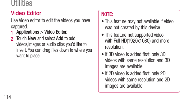 114Video EditorUseVideoeditortoeditthevideosyouhavecaptured.1  Applications&gt;Video Editor.2   TouchNewandselectAddtoaddvideos,imagesoraudioclipsyou’dliketoinsert.Youcandragfilesdowntowhereyouwanttoplace.NOTE:•Thisfeaturemaynotavailableifvideowasnotcreatedbythisdevice.•ThisfeaturenotsupportedvideowithFullHD(1920x1080)andmoreresolution.•If3Dvideoisaddedfirst,only3Dvideoswithsameresolutionand3Dimagesareavailable.•If2Dvideoisaddedfirst,only2Dvideoswithsameresolutionand2Dimagesareavailable.Utilities3   TouchTrimtoeditthelengthofvideodraggingtheTrimbar.YoucancontrolindetailwithusingDetail view.4   Ifyouarefinishedwithyourproject,touchExportonmainscreentomakecompletefile.Makesuresavethechangesyouhavemadebeforeexittomainmenu.