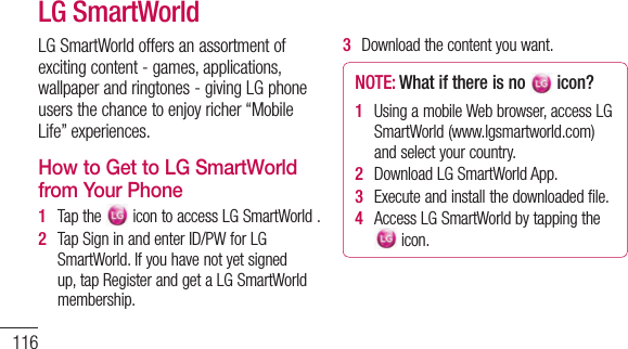 116LGSmartWorldoffersanassortmentofexcitingcontent-games,applications,wallpaperandringtones-givingLGphoneusersthechancetoenjoyricher“MobileLife”experiences.How to Get to LG SmartWorld from Your Phone1   Tapthe icontoaccessLGSmartWorld.2   TapSigninandenterID/PWforLGSmartWorld.Ifyouhavenotyetsignedup,tapRegisterandgetaLGSmartWorldmembership.3   Downloadthecontentyouwant.NOTE: What if there is no  icon?  1   UsingamobileWebbrowser,accessLGSmartWorld(www.lgsmartworld.com)andselectyourcountry.2   DownloadLGSmartWorldApp.3   Executeandinstallthedownloadedfile.4   AccessLGSmartWorldbytappingthe icon.LG SmartWorld How to use LG SmartWorld • ParticipateinmonthlyLGSmartWorldpromotions.• Findanddownloadexciting3Dcontentfromthe‘3Dzone’.• Trytheeasy“Menu”buttonstofindwhatyou’relookingforfast.•Categories:Findcontentsbycategory(e.g.Education,Entertainment,Games,etc).•My Apps:Listofdownloaded/to-be-updatedcontents.•Apps for you:Recommendedcontent