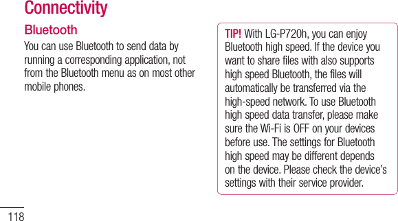 118ConnectivityBluetoothYoucanuseBluetoothtosenddatabyrunningacorrespondingapplication,notfromtheBluetoothmenuasonmostothermobilephones.TIP! WithLG-P720h,youcanenjoyBluetoothhighspeed.IfthedeviceyouwanttosharefileswithalsosupportshighspeedBluetooth,thefileswillautomaticallybetransferredviathehigh-speednetwork.TouseBluetoothhighspeeddatatransfer,pleasemakesuretheWi-FiisOFFonyourdevicesbeforeuse.ThesettingsforBluetoothhighspeedmaybedifferentdependsonthedevice.Pleasecheckthedevice’ssettingswiththeirserviceprovider.NOTE: •LGisnotresponsiblefortheloss,interception,ormisuseofdatasentorreceivedviatheBluetoothwirelessfeature.•Alwaysensurethatyoushareandreceivedatawithdevicesthataretrustedandproperlysecured.Ifthereareobstaclesbetweenthedevices,theoperatingdistancemaybereduced.•Somedevices,especiallythosethatarenottestedorapprovedbyBluetoothSIG,maybeincompatiblewithyourdevice.