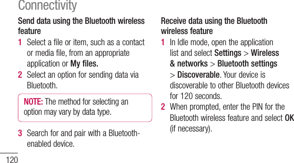 120Send data using the Bluetooth wireless feature1  Selectafileoritem,suchasacontactormediafile,fromanappropriateapplicationorMy files.2  SelectanoptionforsendingdataviaBluetooth.NOTE: Themethodforselectinganoptionmayvarybydatatype.3  SearchforandpairwithaBluetooth-enableddevice.Receive data using the Bluetooth wireless feature1  InIdlemode,opentheapplicationlistandselectSettings&gt;Wireless &amp; networks&gt;Bluetooth settings&gt;Discoverable.YourdeviceisdiscoverabletootherBluetoothdevicesfor120seconds.2  Whenprompted,enterthePINfortheBluetoothwirelessfeatureandselectOK(ifnecessary).Connectivity3  SelectAccepttoconfirmthatyouarewillingtoreceivedatafromthedevice.Receiveddataissavedtothebluetoothfolder.NOTE: Ifyoureceiveacontact,youcansavethecontactsintothephonebookasfollowing:TouchContacts &gt;Press&gt;More&gt;Import/Export.