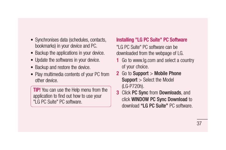 376.  Installing PC Software(LG PC Suite)&quot;LGPCSuite&quot;PCSoftwareisaprogramthathelpsyouconnectyourdevicetoaPCviaaUSBcableandWi-Fi.Onceconnected,youcanusethefunctionsofyourdevicefromyourPC.With your &quot;LG PC Suite&quot; PC Software, You Can...• Manageandplayyourmediacontents(music,movie,pictures)onyourPC.• Sendmultimediacontentstoyourdevice.• Synchronisesdata(schedules,contacts,bookmarks)inyourdeviceandPC.• Backuptheapplicationsinyourdevice.• Updatethesoftwaresinyourdevice.• Backupandrestorethedevice.• PlaymultimediacontentsofyourPCfromotherdevice.TIP! YoucanusetheHelpmenufromtheapplicationtofindouthowtouseyour&quot;LGPCSuite&quot;PCsoftware.Installing &quot;LG PC Suite&quot; PC Software&quot;LGPCSuite&quot;PCsoftwarecanbedownloadedfromthewebpageofLG.1  Gotowww.lg.comandselectacountryofyourchoice.2  GotoSupport&gt;Mobile Phone Support&gt;SelecttheModel(LG-P720h).3  ClickPC SyncfromDownloads,andclickWINDOW PC Sync Downloadtodownload“LG PC Suite”PCsoftware.Getting to know your phone