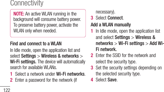 122NOTE: AnactiveWLANrunninginthebackgroundwillconsumebatterypower.Topreservebatterypower,activatetheWLANonlywhenneeded.Find and connect to a WLANInIdlemode,opentheapplicationlistandselectSettings&gt;Wireless &amp; networks &gt;Wi-Fi settings. ThedevicewillautomaticallysearchforavailableWLANs.1  SelectanetworkunderWi-Fi networks.2  Enterapasswordforthenetwork(ifnecessary).3  SelectConnect.Add a WLAN manually1  InIdlemode,opentheapplicationlistandselectSettings&gt;Wireless &amp; networks&gt;Wi-Fi settings&gt;Add Wi-Fi network. 2  EntertheSSIDforthenetworkandselectthesecuritytype.3  Setthesecuritysettingsdependingontheselectedsecuritytype.4  SelectSave.ConnectivityConnect to a WLAN using a Wi-Fi Protected Setup (WPS)UsingWPS,youcanconnecttoasecurednetwork.ToconnecttoaWLANwithaWPSbutton,1  InIdlemode,opentheapplicationlistandselectSettings&gt;Wireless &amp; networks&gt;Wi-Fi settings. 2  SelectWPS push button request.3  PressaWPSbuttonontheaccesspointwithin2minutes.