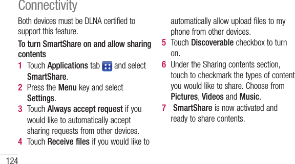 124BothdevicesmustbeDLNAcertifiedtosupportthisfeature.To turn SmartShare on and allow sharing contents1  TouchApplicationstab andselectSmartShare.2  PresstheMenukeyandselectSettings.3  TouchAlways accept requestifyouwouldliketoautomaticallyacceptsharingrequestsfromotherdevices.4  TouchReceive filesifyouwouldliketoautomaticallyallowuploadfilestomyphonefromotherdevices.5  TouchDiscoverablecheckboxtoturnon.6  UndertheSharingcontentssection,touchtocheckmarkthetypesofcontentyouwouldliketoshare.ChoosefromPictures,VideosandMusic.7  SmartShareisnowactivatedandreadytosharecontents.ConnectivityTo share contents from remote content library to other devicesLetyourrendererdevice(e.g.TV)playmultimediacontentsfromyourremotecontentlibrary(e.g.PC).NOTE: MakesurethattheDLNAfunctionalityofyourdevicesisproperlyconfigured(e.g.TVandPC).1  TouchApplicationtab andselectSmartShare.2  Touchthetoprightbuttontoorselect