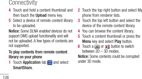 1284  TouchandholdacontentthumbnailandthentouchtheUpload menukey.5  Selectadeviceofremotecontentlibrarytobeuploaded.Notice:SomeDLNAenableddevicesdonotsupportDMSuploadfunctionalityandwillnotbeuploaded.Afewtypesofcontentsarenotsupported.To play contents from remote content library on your phone1  TouchApplicationtab andselectSmartShare.2  TouchthetoprightbuttonandselectMyphonefromrendererlists.3  Touchthetopleftbuttonandselectthedeviceoftheremotecontentlibrary.4  Youcanbrowsethecontentlibrary.5  TouchacontentthumbnailorpresstheMenukeyandselectPlaybutton.6  Toucha or buttontoswitchbetween2D–3Dmodes.Notice:Somecontentscouldbecorruptedunder3Dmode.ConnectivityMobile network sharingLearntosetyourdeviceasawirelessmodemorwirelessaccesspointforPCsorotherdevices,andshareyourdevice’smobilenetworkconnection.Share your device’s mobile network via WLAN1  InIdlemode,opentheapplicationlistandselectSettings&gt;Wireless &amp; networks&gt;Portable hotspot.2  SelectPortable Wi-Fi hotspottoactivatetheWLANhotspot.