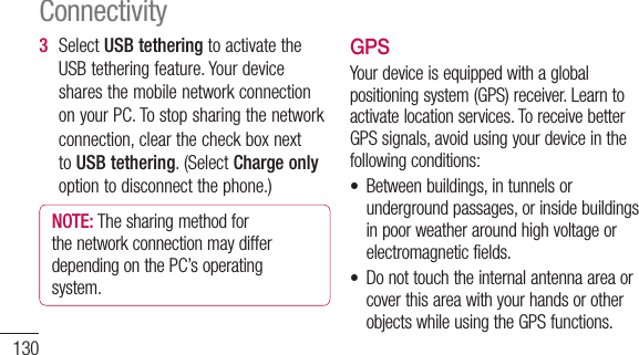 1303  SelectUSB tetheringtoactivatetheUSBtetheringfeature.YourdevicesharesthemobilenetworkconnectiononyourPC.Tostopsharingthenetworkconnection,clearthecheckboxnexttoUSB tethering.(SelectCharge onlyoptiontodisconnectthephone.)NOTE: ThesharingmethodforthenetworkconnectionmaydifferdependingonthePC’soperatingsystem.GPSYourdeviceisequippedwithaglobalpositioningsystem(GPS)receiver.Learntoactivatelocationservices.ToreceivebetterGPSsignals,avoidusingyourdeviceinthefollowingconditions:• Betweenbuildings,intunnelsorundergroundpassages,orinsidebuildingsinpoorweatheraroundhighvoltageorelectromagneticfields.• DonottouchtheinternalantennaareaorcoverthisareawithyourhandsorotherobjectswhileusingtheGPSfunctions.Connectivity• Thisfeaturemaybeunavailabledependingonyourregionorserviceprovider.Activate location servicesYoumustactivatelocationservicestoreceivelocationinformationandsearchthemap.1  InIdlemode,opentheapplicationlistandselectSettings&gt;Location &amp; security.2  Adjustthefollowingsettingstoactivatelocationservices:Use wireless networks -Settouse