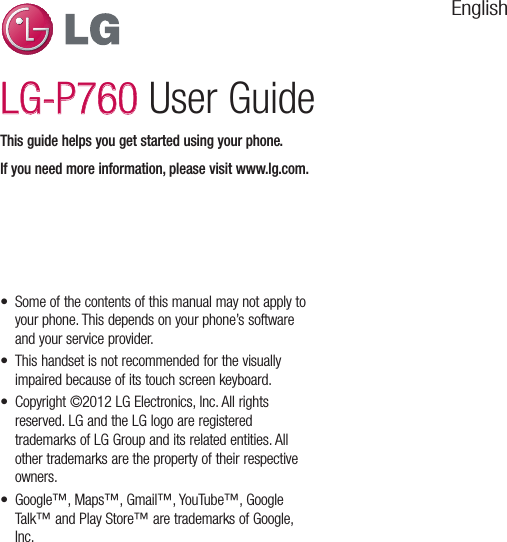 EnglishLG-P760LG-P760 User GuideThis guide helps you get started using your phone.If you need more information, please visit www.lg.com.•  Some of the contents of this manual may not apply to your phone. This depends on your phone’s software and your service provider.•  This handset is not recommended for the visually impaired because of its touch screen keyboard.•  Copyright ©2012 LG Electronics, Inc. All rights reserved. LG and the LG logo are registered trademarks of LG Group and its related entities. All other trademarks are the property of their respective owners.•  Google™, Maps™, Gmail™, YouTube™, Google Talk™ and Play Store™ are trademarks of Google, Inc.