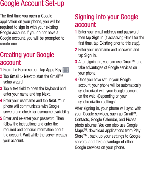 49The first time you open a Google application on your phone, you will be required to sign in with your existing Google account. If you do not have a Google account, you will be prompted to create one. Creating your Google account1  From the Home screen, tap Apps Key  .2  Tap Gmail &gt; Next to start the Gmail™ setup wizard.3  Tap a text field to open the keyboard and enter your name and tap Next.4  Enter your username and tap Next. Your phone will communicate with Google servers and check for username availability.5  Enter and re-enter your password. Then follow the instructions and enter the required and optional information about the account. Wait while the server creates your account.Signing into your Google account1  Enter your email address and password, then tap Sign in (If accessing Gmail for the first time, tap Existing prior to this step).2  Enter your username and password and tap Sign in.3  After signing in, you can use Gmail™ and take advantages of Google services on your phone. 4  Once you have set up your Google account, your phone will be automatically synchronized with your Google account on the web. (Depending on your synchronization settings.)After signing in, your phone will sync with your Google services, such as GmailTM, Contacts, Google Calendar, and Picasa photo albums. You can also use Google MapsTM, download applications from Play Store™, back up your settings to Google servers, and take advantage of other Google services on your phone. Google Account Set-up